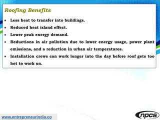 www.entrepreneurindia.co
Roofing Benefits
 Less heat to transfer into buildings.
 Reduced heat island effect.
 Lower peak energy demand.
 Reductions in air pollution due to lower energy usage, power plant
emissions, and a reduction in urban air temperatures.
 Installation crews can work longer into the day before roof gets too
hot to work on.
 