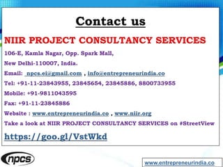 Contact us
NIIR PROJECT CONSULTANCY SERVICES
106-E, Kamla Nagar, Opp. Spark Mall,
New Delhi-110007, India.
Email: npcs.ei@gmail.com , info@entrepreneurindia.co
Tel: +91-11-23843955, 23845654, 23845886, 8800733955
Mobile: +91-9811043595
Fax: +91-11-23845886
Website : www.entrepreneurindia.co , www.niir.org
Take a look at NIIR PROJECT CONSULTANCY SERVICES on #StreetView
https://goo.gl/VstWkd
www.entrepreneurindia.co
 