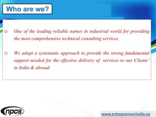 o One of the leading reliable names in industrial world for providing
the most comprehensive technical consulting services
o We adopt a systematic approach to provide the strong fundamental
support needed for the effective delivery of services to our Clients’
in India & abroad
www.entrepreneurindia.co
Who are we?
 