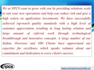 We at NPCS want to grow with you by providing solutions scale
to suit your new operations and help you reduce risk and give a
high return on application investments. We have successfully
achieved top-notch quality standards with a high level of
customer appreciation resulting in long lasting relation and
large amount of referral work through technological
breakthrough and innovative concepts. A large number of our
Indian, Overseas and NRI Clients have appreciated our
expertise for excellence which speaks volumes about our
commitment and dedication to every client's success.
www.entrepreneurindia.co
 