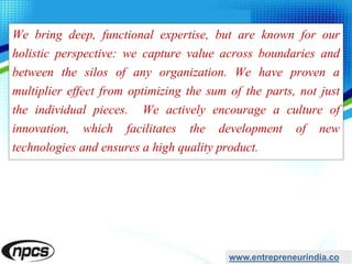 We bring deep, functional expertise, but are known for our
holistic perspective: we capture value across boundaries and
between the silos of any organization. We have proven a
multiplier effect from optimizing the sum of the parts, not just
the individual pieces. We actively encourage a culture of
innovation, which facilitates the development of new
technologies and ensures a high quality product.
www.entrepreneurindia.co
 