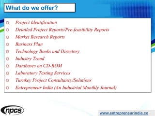 o Project Identification
o Detailed Project Reports/Pre-feasibility Reports
o Market Research Reports
o Business Plan
o Technology Books and Directory
o Industry Trend
o Databases on CD-ROM
o Laboratory Testing Services
o Turnkey Project Consultancy/Solutions
o Entrepreneur India (An Industrial Monthly Journal)
www.entrepreneurindia.co
What do we offer?
 