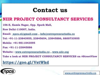 Contact us
NIIR PROJECT CONSULTANCY SERVICES
106-E, Kamla Nagar, Opp. Spark Mall,
New Delhi-110007, India.
Email: npcs.ei@gmail.com , info@entrepreneurindia.co
Tel: +91-11-23843955, 23845654, 23845886, 8800733955
Mobile: +91-9811043595
Fax: +91-11-23845886
Website : www.entrepreneurindia.co , www.niir.org
Take a look at NIIR PROJECT CONSULTANCY SERVICES on #StreetView
https://goo.gl/VstWkd
www.entrepreneurindia.co
 