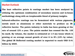 www.entrepreneurindia.co
Market Outlook
The heat reflective paints & coatings market has been analyzed by
utilizing the optimum combination of secondary sources and in-house
methodology along with an irreplaceable blend of primary insights.
Infrared-reflective coatings can be formulated with various pigments,
metals (such as aluminum) or other materials to produce an IR-
reflective barrier. The paints industry in India has been growing at the
rate of around 12% a year. The paints market has crossed the Rs. 135
bn mark. By volume, the market is estimated at 1.4 mn tonne which is
growing at an average annual growth of over 6 to 8% (12% by value).
The global IR Reflected coating market is expected to reach USD 5.41
billion by 2025.
 