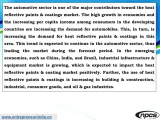 www.entrepreneurindia.co
The automotive sector is one of the major contributors toward the heat
reflective paints & coatings market. The high growth in economies and
the increasing per capita income among consumers in the developing
countries are increasing the demand for automobiles. This, in turn, is
increasing the demand for heat reflective paints & coatings in this
area. This trend is expected to continue in the automotive sector, thus
leading the market during the forecast period. In the emerging
economies, such as China, India, and Brazil, industrial infrastructure &
equipment market is growing, which is expected to impact the heat
reflective paints & coating market positively. Further, the use of heat
reflective paints & coatings is increasing in building & construction,
industrial, consumer goods, and oil & gas industries.
 