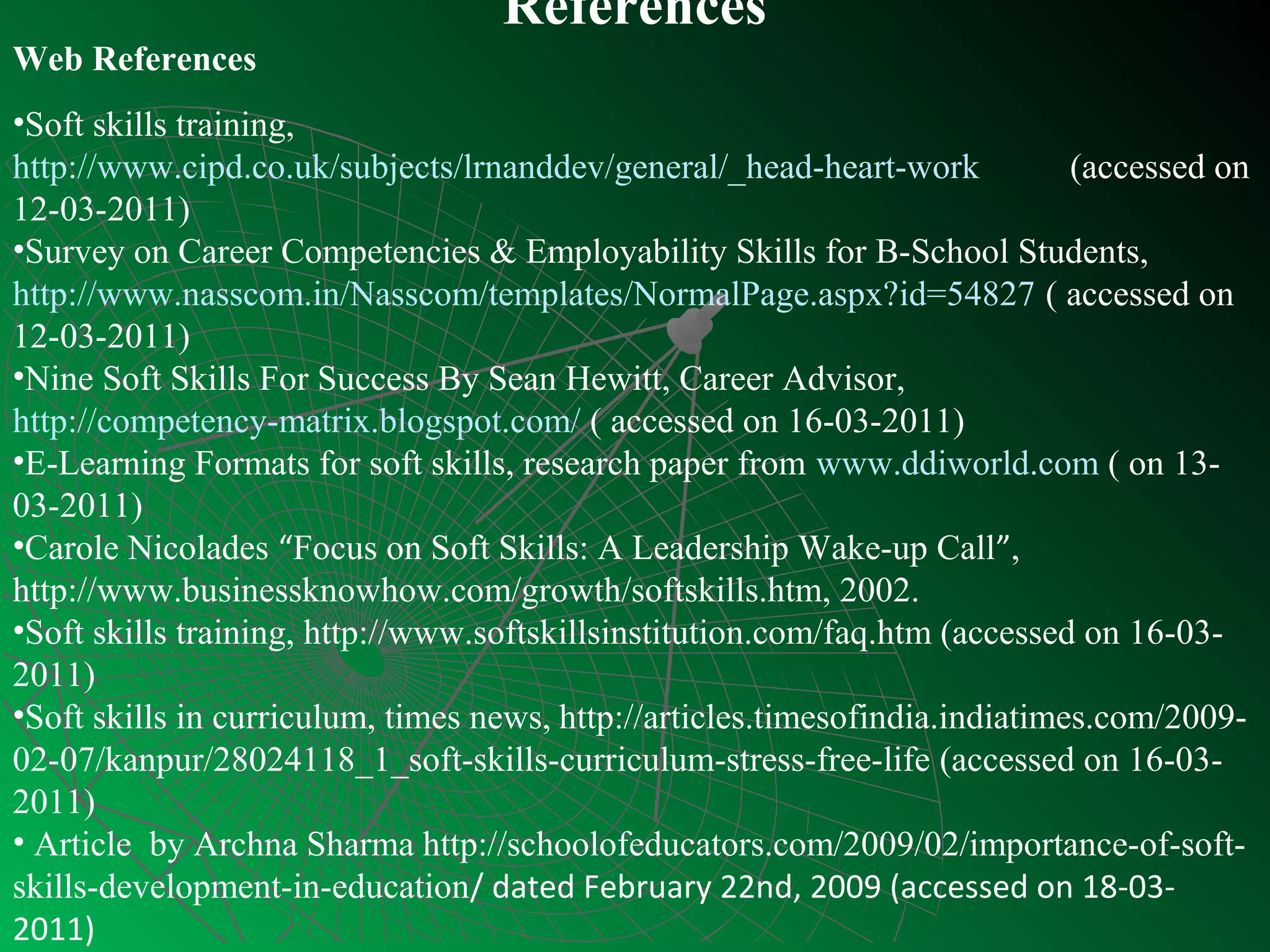 References
Web References
•Soft skills training,
http://www.cipd.co.uk/subjects/lrnanddev/general/_head-heart-work             (accessed on
12-03-2011)
•Survey on Career Competencies & Employability Skills for B-School Students,
http://www.nasscom.in/Nasscom/templates/NormalPage.aspx?id=54827 ( accessed on
12-03-2011)
•Nine Soft Skills For Success By Sean Hewitt, Career Advisor,
http://competency-matrix.blogspot.com/ ( accessed on 16-03-2011)
•E-Learning Formats for soft skills, research paper from www.ddiworld.com ( on 13-
03-2011)
•Carole Nicolades “Focus on Soft Skills: A Leadership Wake-up Call”,
http://www.businessknowhow.com/growth/softskills.htm, 2002.
•Soft skills training, http://www.softskillsinstitution.com/faq.htm (accessed on 16-03-
2011)
•Soft skills in curriculum, times news, http://articles.timesofindia.indiatimes.com/2009-
02-07/kanpur/28024118_1_soft-skills-curriculum-stress-free-life (accessed on 16-03-
2011)
• Article by Archna Sharma http://schoolofeducators.com/2009/02/importance-of-soft-
skills-development-in-education/ dated February 22nd, 2009 (accessed on 18-03-
2011)
 