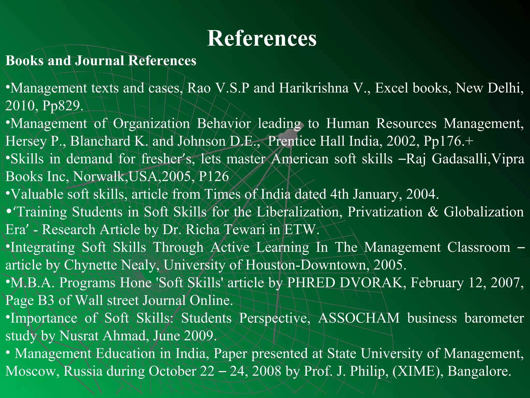 References
Books and Journal References
•Management texts and cases, Rao V.S.P and Harikrishna V., Excel books, New Delhi,
2010, Pp829.
•Management of Organization Behavior leading to Human Resources Management,
Hersey P., Blanchard K. and Johnson D.E., Prentice Hall India, 2002, Pp176.+
•Skills in demand for fresher’s, lets master American soft skills –Raj Gadasalli,Vipra
Books Inc, Norwalk,USA,2005, P126
•Valuable soft skills, article from Times of India dated 4th January, 2004.
•‘Training Students in Soft Skills for the Liberalization, Privatization & Globalization
Era’ - Research Article by Dr. Richa Tewari in ETW.
•Integrating Soft Skills Through Active Learning In The Management Classroom –
article by Chynette Nealy, University of Houston-Downtown, 2005.
•M.B.A. Programs Hone 'Soft Skills' article by PHRED DVORAK, February 12, 2007,
Page B3 of Wall street Journal Online.
•Importance of Soft Skills: Students Perspective, ASSOCHAM business barometer
study by Nusrat Ahmad, June 2009.
• Management Education in India, Paper presented at State University of Management,
Moscow, Russia during October 22 – 24, 2008 by Prof. J. Philip, (XIME), Bangalore.
 