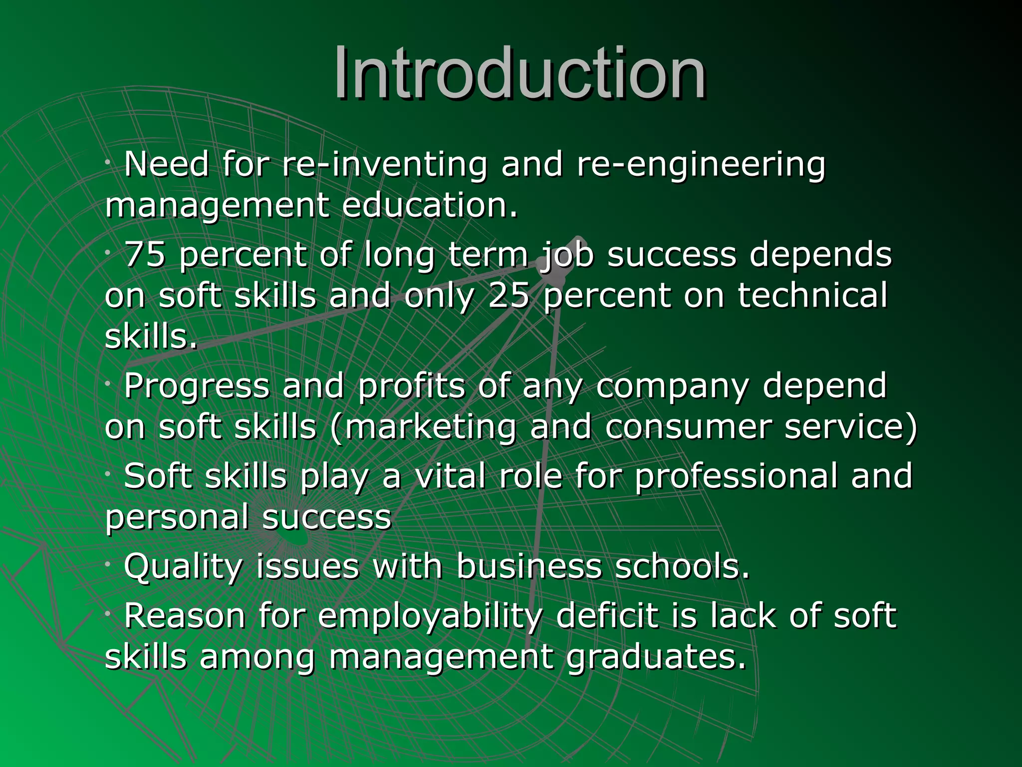Introduction
• Need for re-inventing and re-engineering
management education.
• 75 percent of long term job success depends

on soft skills and only 25 percent on technical
skills.
• Progress and profits of any company depend

on soft skills (marketing and consumer service)
• Soft skills play a vital role for professional and

personal success
• Quality issues with business schools.

• Reason for employability deficit is lack of soft

skills among management graduates.
 