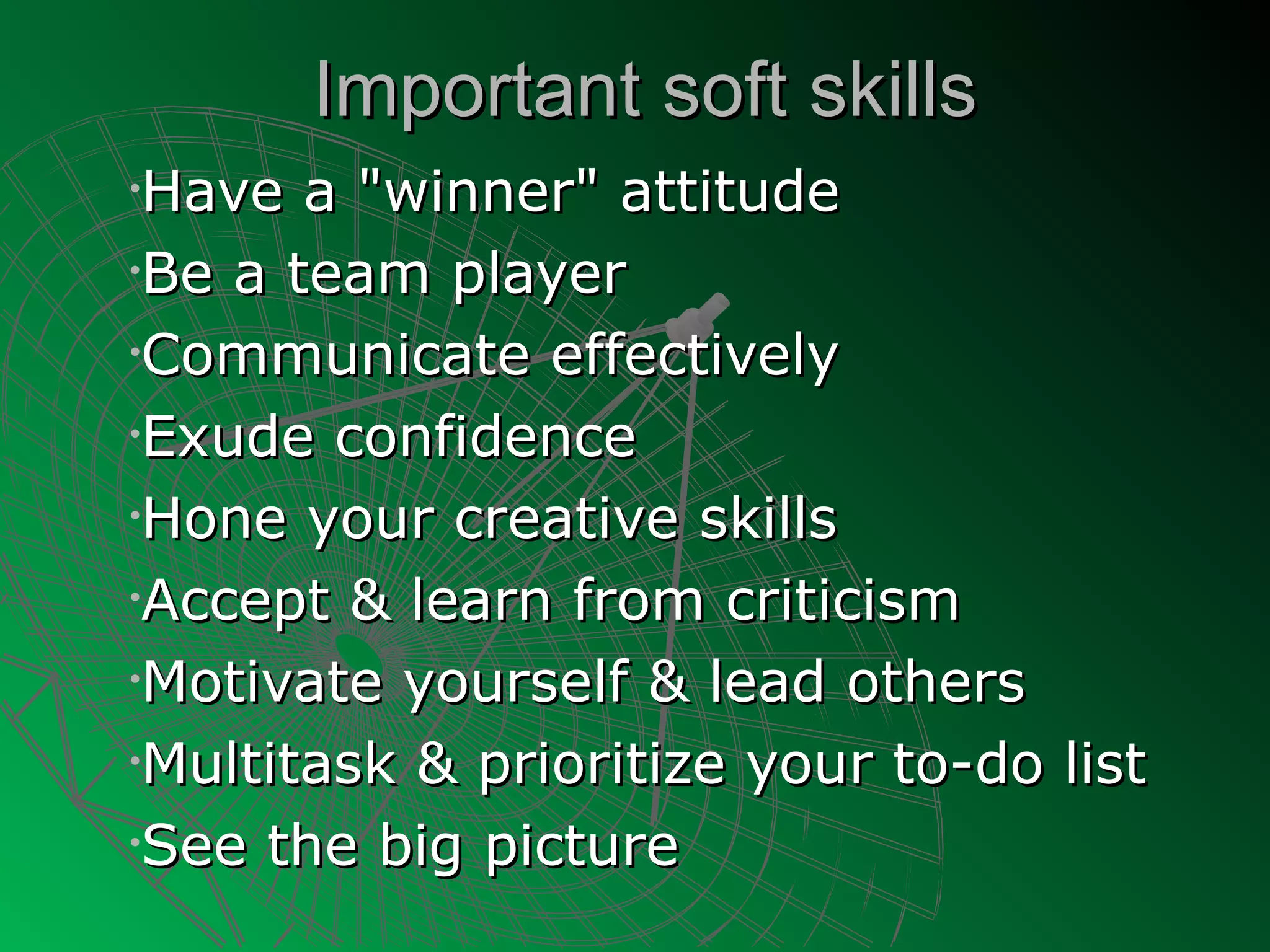 Important soft skills
•Have a "winner" attitude
•Be a team player

•Communicate effectively

•Exude confidence

•Hone your creative skills

•Accept & learn from criticism

•Motivate yourself & lead others

•Multitask & prioritize your to-do list

•See the big picture
 