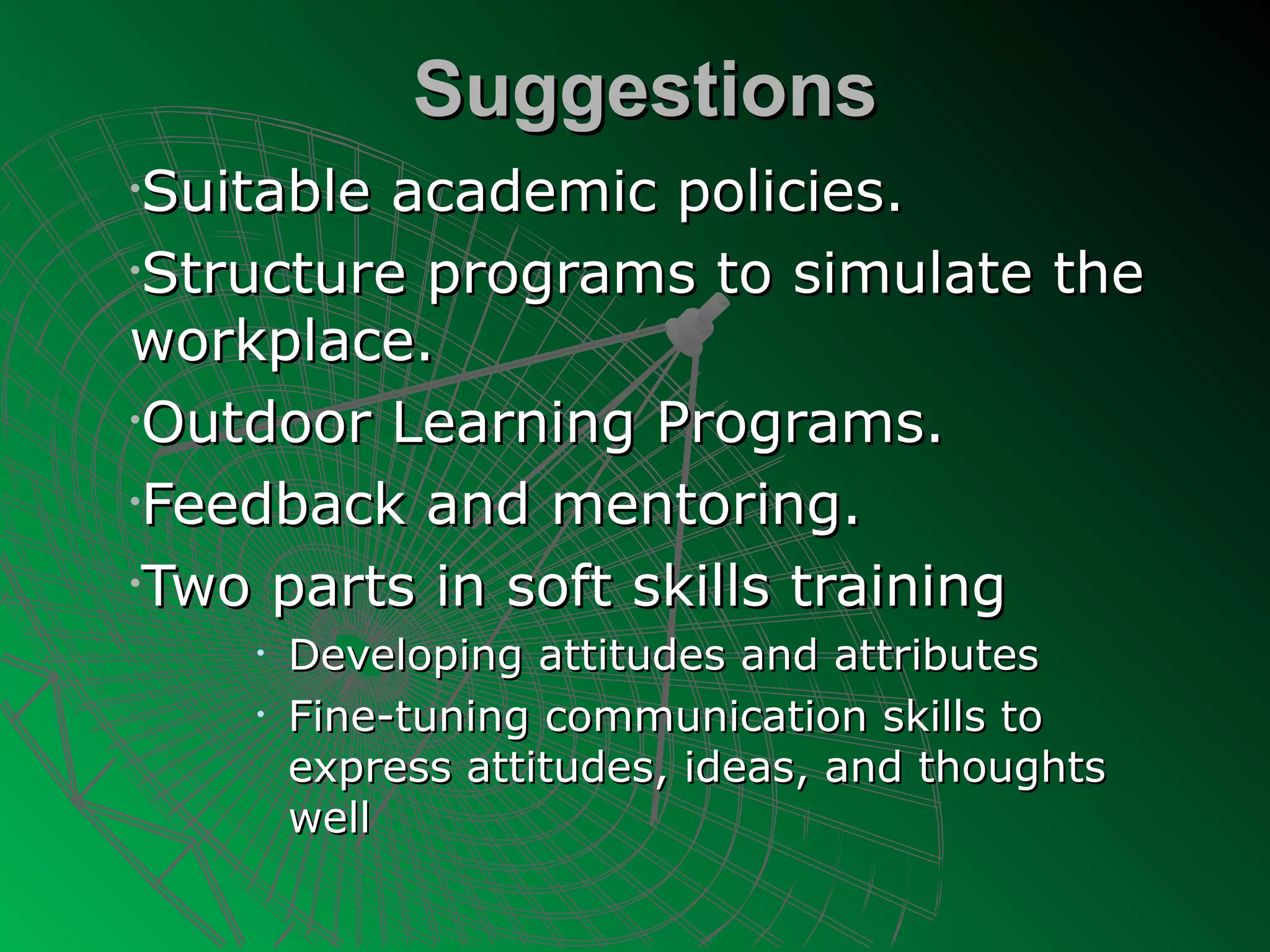 Suggestions
•Suitable academic policies.
•Structure programs to simulate the

workplace.
•Outdoor Learning Programs.

•Feedback and mentoring.

•Two parts in soft skills training
    •   Developing attitudes and attributes
    •   Fine-tuning communication skills to
        express attitudes, ideas, and thoughts
        well
 