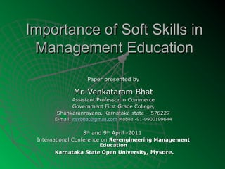 Importance of Soft Skills in
 Management Education
                    Paper presented by

              Mr. Venkataram Bhat
            Assistant Professor in Commerce
            Government First Grade College,
       Shankaranrayana, Karnataka state – 576227
       E-mail: nsvbhat@gmail.com Mobile -91-9900199644


                  8th and 9th April -2011
 International Conference on Re-engineering Management
                         Education
        Karnataka State Open University, Mysore.
 