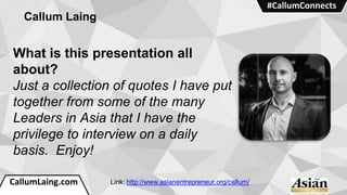 CallumLaing.com
#CallumConnects
Callum Laing
What is this presentation all
about?
Just a collection of quotes I have put
together from some of the many
Leaders in Asia that I have the
privilege to interview on a daily
basis. Enjoy!
Link: http://www.asianentrepreneur.org/callum/
 