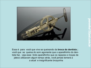 Essa é para você que vive se queixando da broca do dentista ; 
você que se queixa do som agoniante que o aparelhinho do den-tista 
faz, veja esse lindo aparelhinho que os rapazes e moças de 
jaleco utilizavam algum tempo atrás, você jamais temerá a 
a atual e insignificante broquinha 
 