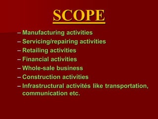 SCOPE
– Manufacturing activities
– Servicing/repairing activities
– Retailing activities
– Financial activities
– Whole-sale business
– Construction activities
– Infrastructural activités like transportation,
communication etc.
 