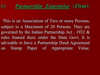 b) Partnership Enterprise (Firm):
This is an Association of Two or more Persons,
subject to a Maximum of 20 Persons. They are
governed by the Indian Partnership Act , 1932 &
rules framed there under the State Govt. It is
advisable to have a Partnership Deed Agreement
on Stamp Paper of Appropriate Value.
 
