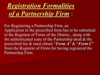 Registration Formalities
of a Partnership Firm :
For Registering a Partnership Firm, an
Application in the prescribed form has to be submitted
to the Registrar of Firms of the District , along with
the authenticated copy of the Partnership deed & the
prescribed fee & must obtain “Form A” & “Form C”
from the Registrar of Firms for having registered the
Partnership Firm.
 