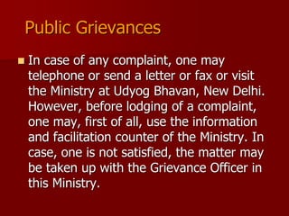 Public Grievances
 In case of any complaint, one may
telephone or send a letter or fax or visit
the Ministry at Udyog Bhavan, New Delhi.
However, before lodging of a complaint,
one may, first of all, use the information
and facilitation counter of the Ministry. In
case, one is not satisfied, the matter may
be taken up with the Grievance Officer in
this Ministry.
 