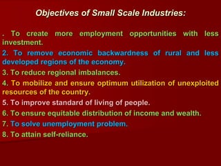 . To create more employment opportunities with less
investment.
2. To remove economic backwardness of rural and less
developed regions of the economy.
3. To reduce regional imbalances.
4. To mobilize and ensure optimum utilization of unexploited
resources of the country.
5. To improve standard of living of people.
6. To ensure equitable distribution of income and wealth.
7. To solve unemployment problem.
8. To attain self-reliance.
Objectives of Small Scale Industries:
 