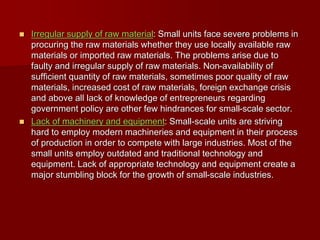  Irregular supply of raw material: Small units face severe problems in
procuring the raw materials whether they use locally available raw
materials or imported raw materials. The problems arise due to
faulty and irregular supply of raw materials. Non-availability of
sufficient quantity of raw materials, sometimes poor quality of raw
materials, increased cost of raw materials, foreign exchange crisis
and above all lack of knowledge of entrepreneurs regarding
government policy are other few hindrances for small-scale sector.
 Lack of machinery and equipment: Small-scale units are striving
hard to employ modern machineries and equipment in their process
of production in order to compete with large industries. Most of the
small units employ outdated and traditional technology and
equipment. Lack of appropriate technology and equipment create a
major stumbling block for the growth of small-scale industries.
 