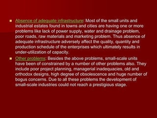  Absence of adequate infrastructure: Most of the small units and
industrial estates found in towns and cities are having one or more
problems like lack of power supply, water and drainage problem,
poor roads, raw materials and marketing problem. Thus absence of
adequate infrastructure adversely affect the quality, quantity and
production schedule of the enterprises which ultimately results in
under-utilization of capacity.
 Other problems: Besides the above problems, small-scale units
have been of constrained by a number of other problems also. They
include poor project planning, managerial inadequacies, old and
orthodox designs, high degree of obsolescence and huge number of
bogus concerns. Due to all these problems the development of
small-scale industries could not reach a prestigious stage.
 