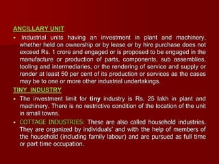 ANCILLARY UNIT
 Industrial units having an investment in plant and machinery,
whether held on ownership or by lease or by hire purchase does not
exceed Rs. 1 crore and engaged or is proposed to be engaged in the
manufacture or production of parts, components, sub assemblies,
tooling and intermediaries, or the rendering of service and supply or
render at least 50 per cent of its production or services as the cases
may be to one or more other industrial undertakings.
TINY INDUSTRY
 The investment limit for tiny industry is Rs. 25 lakh in plant and
machinery. There is no restrictive condition of the location of the unit
in small towns.
 COTTAGE INDUSTRIES: These are also called household industries.
They are organized by individuals’ and with the help of members of
the household (including family labour) and are pursued as full time
or part time occupation.
 