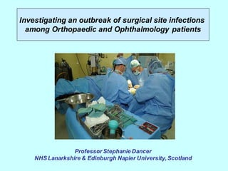 Professor Stephanie Dancer
NHS Lanarkshire & Edinburgh Napier University, Scotland
Investigating an outbreak of surgical site infections
among Orthopaedic and Ophthalmology patients
 