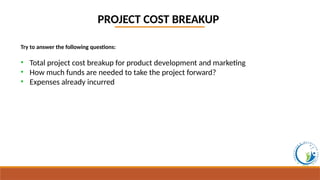 PROJECT COST BREAKUP
Try to answer the following questions:
• Total project cost breakup for product development and marketing
• How much funds are needed to take the project forward?
• Expenses already incurred
 