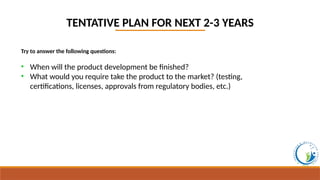 TENTATIVE PLAN FOR NEXT 2-3 YEARS
Try to answer the following questions:
• When will the product development be finished?
• What would you require take the product to the market? (testing,
certifications, licenses, approvals from regulatory bodies, etc.)
 