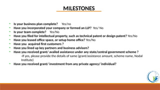 • Is your business plan complete? Yes/no
• Have you incorporated your company or formed an LLP? Yes/ No
• Is your team complete? Yes/No
• Have you filed for intellectual property, such as technical patent or design patent? Yes/No
• Have you leased office space, or setup home office? Yes/No
• Have you acquired first customers ?
• Have you lined up key partners and business advisors?
• Have you received grant/ availed assistance under any state/central government scheme ?
-If yes, please provide the details of same (grant/assistance amount, scheme name, Nodal
Institute)
• Have you received grant/ investment from any private agency/ individual?
MILESTONES
 
