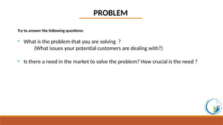 PROBLEM
Try to answer the following questions:
• What is the problem that you are solving ?
(What issues your potential customers are dealing with?)
• Is there a need in the market to solve the problem? How crucial is the need ?
 