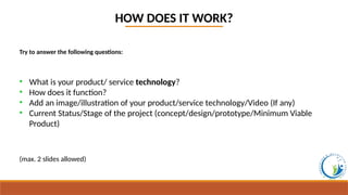 HOW DOES IT WORK?
Try to answer the following questions:
• What is your product/ service technology?
• How does it function?
• Add an image/illustration of your product/service technology/Video (If any)
• Current Status/Stage of the project (concept/design/prototype/Minimum Viable
Product)
(max. 2 slides allowed)
 