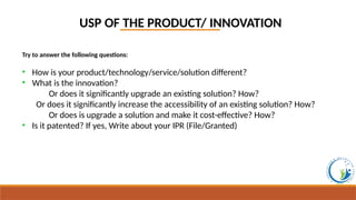 USP OF THE PRODUCT/ INNOVATION
Try to answer the following questions:
• How is your product/technology/service/solution different?
• What is the innovation?
Or does it significantly upgrade an existing solution? How?
Or does it significantly increase the accessibility of an existing solution? How?
Or does is upgrade a solution and make it cost-effective? How?
• Is it patented? If yes, Write about your IPR (File/Granted)
 
