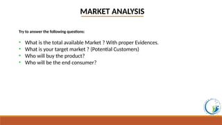 MARKET ANALYSIS
Try to answer the following questions:
• What is the total available Market ? With proper Evidences.
• What is your target market ? (Potential Customers)
• Who will buy the product?
• Who will be the end consumer?
 