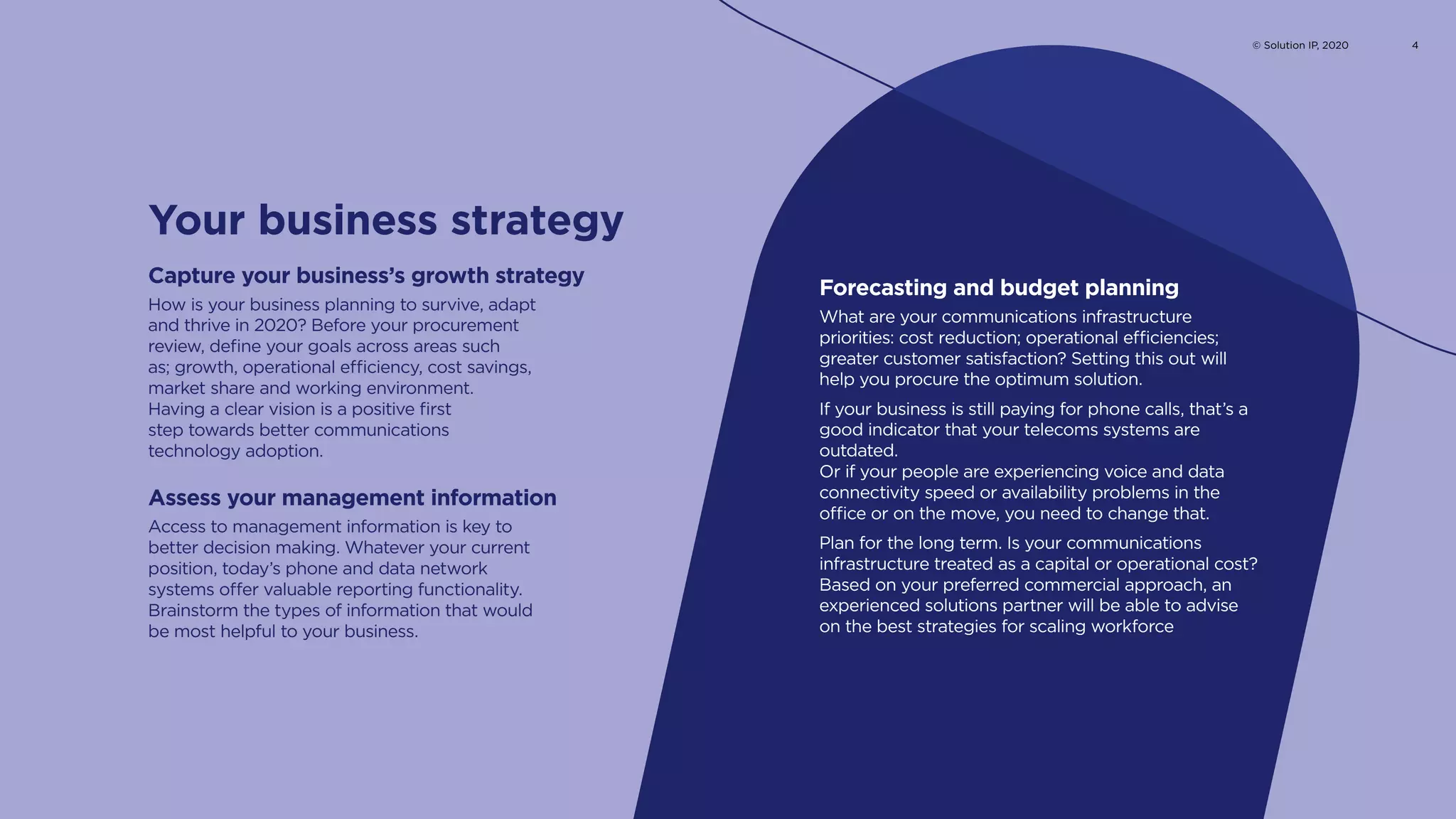 How is your business planning to survive, adapt
and thrive in 2020? Before your procurement
review, define your goals across areas such
as; growth, operational efficiency, cost savings,
market share and working environment.
Having a clear vision is a positive first
step towards better communications
technology adoption.
Capture your business’s growth strategy
What are your communications infrastructure
priorities: cost reduction; operational efficiencies;
greater customer satisfaction? Setting this out will
help you procure the optimum solution.
If your business is still paying for phone calls, that’s a
good indicator that your telecoms systems are
outdated.
Or if your people are experiencing voice and data
connectivity speed or availability problems in the
office or on the move, you need to change that.
Plan for the long term. Is your communications
infrastructure treated as a capital or operational cost?
Based on your preferred commercial approach, an
experienced solutions partner will be able to advise
on the best strategies for scaling workforce
Forecasting and budget planning
Access to management information is key to
better decision making. Whatever your current
position, today’s phone and data network
systems offer valuable reporting functionality.
Brainstorm the types of information that would
be most helpful to your business.
Assess your management information
Your business strategy
© Solution IP, 2020 4
 