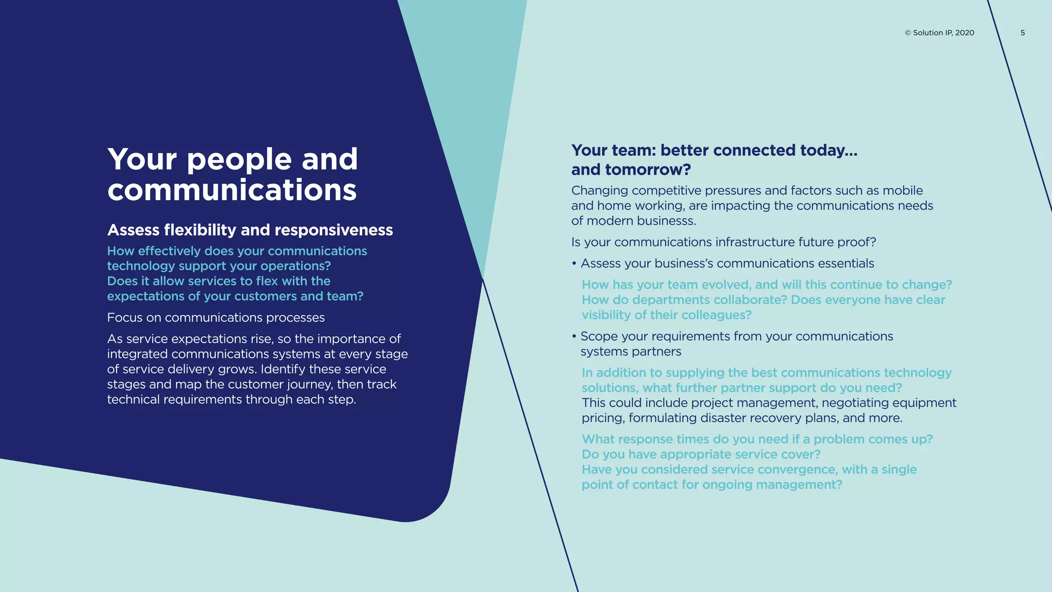 How effectively does your communications
technology support your operations?
Does it allow services to flex with the
expectations of your customers and team?
Focus on communications processes
As service expectations rise, so the importance of
integrated communications systems at every stage
of service delivery grows. Identify these service
stages and map the customer journey, then track
technical requirements through each step.
Assess flexibility and responsiveness
Changing competitive pressures and factors such as mobile
and home working, are impacting the communications needs
of modern businesss.
Is your communications infrastructure future proof?
• Assess your business’s communications essentials
How has your team evolved, and will this continue to change?
How do departments collaborate? Does everyone have clear
visibility of their colleagues?
• Scope your requirements from your communications
systems partners
In addition to supplying the best communications technology
solutions, what further partner support do you need?
This could include project management, negotiating equipment
pricing, formulating disaster recovery plans, and more.
What response times do you need if a problem comes up?
Do you have appropriate service cover?
Have you considered service convergence, with a single
point of contact for ongoing management?
Your team: better connected today…
and tomorrow?Your people and
communications
© Solution IP, 2020 5
 