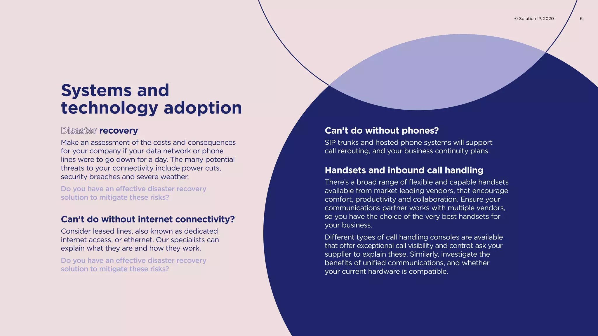 Make an assessment of the costs and consequences
for your company if your data network or phone
lines were to go down for a day. The many potential
threats to your connectivity include power cuts,
security breaches and severe weather.
Do you have an effective disaster recovery
solution to mitigate these risks?
Consider leased lines, also known as dedicated
internet access, or ethernet. Our specialists can
explain what they are and how they work.
Do you have an effective disaster recovery
solution to mitigate these risks?
Disaster recovery
Can’t do without internet connectivity?
SIP trunks and hosted phone systems will support
call rerouting, and your business continuity plans.
Can’t do without phones?
Systems and
technology adoption
There’s a broad range of flexible and capable handsets
available from market leading vendors, that encourage
comfort, productivity and collaboration. Ensure your
communications partner works with multiple vendors,
so you have the choice of the very best handsets for
your business.
Different types of call handling consoles are available
that offer exceptional call visibility and control: ask your
supplier to explain these. Similarly, investigate the
benefits of unified communications, and whether
your current hardware is compatible.
Handsets and inbound call handling
© Solution IP, 2020 6
 