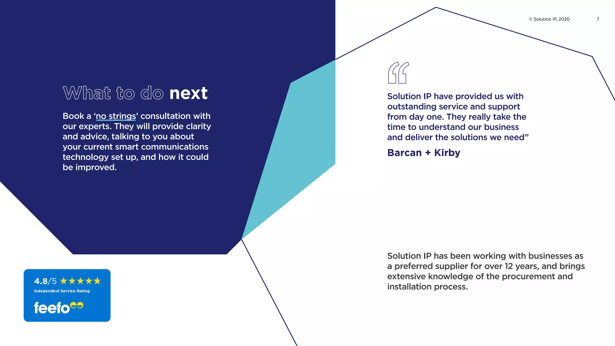 Book a ‘no strings’ consultation with
our experts. They will provide clarity
and advice, talking to you about
your current smart communications
technology set up, and how it could
be improved.
Solution IP have provided us with
outstanding service and support
from day one. They really take the
time to understand our business
and deliver the solutions we need”
Barcan + Kirby
What to do next
Solution IP has been working with businesses as
a preferred supplier for over 12 years, and brings
extensive knowledge of the procurement and
installation process.
© Solution IP, 2020 7
Watch case study
Read the long version
Book now
Watch Hydrock case study
 
