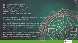 May the road rise up to meet you.
May the wind always be at your back.
May the sun shine warm upon your face,
and rains fall soft upon your fields.
And until we meet again,
May God hold you in the palm of His hand.
May good luck be with you Wherever you go, and your blessings
outnumber the shamrocks that grow.
May your days be many and your troubles be few, May all God’s
blessings descend upon you, May peace be within you, May
your heart be strong, May you find what you’re seeking
wherever you roam.
May you have the hindsight to know where you’ve been
the foresight to know where you’re going
and the insight to know when you’re going too far.
Travel Blessings
 