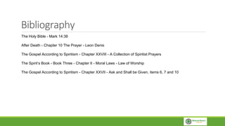 Bibliography
The Holy Bible - Mark 14:38
After Death - Chapter 10 The Prayer - Leon Denis
The Gospel According to Spiritism - Chapter XXVIII - A Collection of Spiritist Prayers
The Spirit’s Book - Book Three - Chapter II - Moral Laws - Law of Worship
The Gospel According to Spiritism - Chapter XXVII - Ask and Shall be Given, items 6, 7 and 10
 