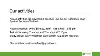 Our activities
All our activities are now from Facebook Live on our Facebook page
Spiritist Society of Ireland
Public Meetings: every Sunday, from 11:15 am to 12:15 pm
Talk show: every Tuesday and Thursday at 7:15pm
Study group: every Wed from 8pm to 9pm (via Zoom meeting)
Our email us: spiritismireland@gmail.com
 