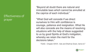 Effectiveness of
prayer
“Beyond all doubt there are natural and
immutable laws which cannot be annulled at
the caprice of each individual.”
“What God will concede if we direct
ourselves to Him with confidence is
courage, patience and resignation. What He
will also concede are the means of resolving
situations with the help of ideas suggested
to us by good Spirits at God's instigation,
whereby we retain the merit for the
decisions taken.”
TGAS - Chapter XXVII - Ask and Shall be Given, items 6,7
 