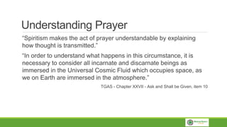 Understanding Prayer
“Spiritism makes the act of prayer understandable by explaining
how thought is transmitted.”
“In order to understand what happens in this circumstance, it is
necessary to consider all incarnate and discarnate beings as
immersed in the Universal Cosmic Fluid which occupies space, as
we on Earth are immersed in the atmosphere.”
TGAS - Chapter XXVII - Ask and Shall be Given, item 10
 