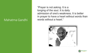 Mahatma Gandhi
“Prayer is not asking. It is a
longing of the soul. It is daily
admission of one's weakness. It is better
in prayer to have a heart without words than
words without a heart.”
 