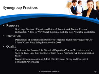 Synergroup Practices Response Our Large Database, Experienced Internal Recruiters & Trusted External Partnerships Allow for Very Quick Response with the Best Available Candidates Innovation  Deployment of the Homeland Onshore Model Has Significantly Reduced Our Clients’ Costs Since Being Introduced in 2004 Quality Candidates Are Screened for Technical Expertise (Years of Experience with a Specific Tool, Length of Contracts, Team Roles, Personality & Communication Skills) Frequent Communication with End Client Ensures Strong and Consistent Consultant Performance © 2011 Synergroup Systems, Inc. 