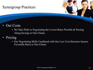 Synergroup Practices Our Costs   We Take Pride in Negotiating the Lowest Rates Possible & Passing Along Savings to Our Clients   Pricing  Our Negotiating Skills Combined with Our Low Cost Structure Insures Favorable Rates to Our Clients © 2011 Synergroup Systems, Inc. 