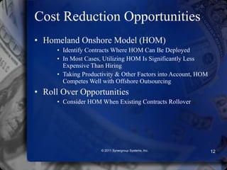Cost Reduction Opportunities Homeland Onshore Model (HOM) Identify Contracts Where HOM Can Be Deployed In Most Cases, Utilizing HOM Is Significantly Less Expensive Than Hiring Taking Productivity & Other Factors into Account, HOM Competes Well with Offshore Outsourcing Roll Over Opportunities Consider HOM When Existing Contracts Rollover © 2011 Synergroup Systems, Inc. 