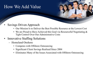 How We Add Value Savings Driven Approach Our Mission Is to Deliver the Best Possible Resource at the Lowest Cost We are Proud to Have Achieved this Goal via Resourceful Negotiating & Tight Control Over Our Administrative Costs  Innovative Staffing Solutions Homeland Onshore  Competes with Offshore Outsourcing  Significant Client Savings Realized Since 2004 Eliminates Many of the Issues Associated with Offshore Outsourcing © 2011 Synergroup Systems, Inc. 
