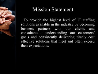 Mission Statement To provide the highest level of IT staffing solutions available in the industry by becoming business partners with our clients and consultants - understanding our customers’ goals and consistently delivering timely cost effective solutions that meet and often exceed their expectations. 