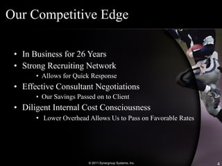 Our Competitive Edge In Business for 26 Years Strong Recruiting Network Allows for Quick Response Effective Consultant Negotiations Our Savings Passed on to Client Diligent Internal Cost Consciousness Lower Overhead Allows Us to Pass on Favorable Rates © 2011 Synergroup Systems, Inc. 