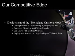 Our Competitive Edge Deployment of the “Homeland Onshore Model” Conceptualized & Developed by Synergroup in 2004 Competes Directly with Offshore Models Can Lower FTE Costs & Overhead Deployment Resulted in Large Savings at Various Clients © 2011 Synergroup Systems, Inc. 